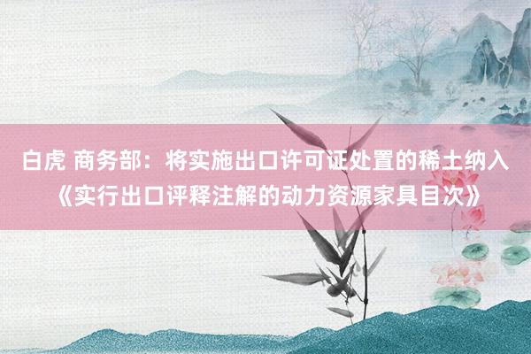 白虎 商务部：将实施出口许可证处置的稀土纳入《实行出口评释注解的动力资源家具目次》