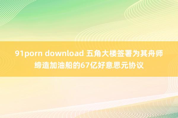 91porn download 五角大楼签署为其舟师缔造加油船的67亿好意思元协议