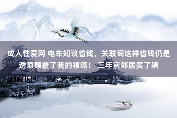 成人性爱网 电车知谈省钱，关联词这样省钱仍是透顶颠覆了我的领略！ 三年前邻居买了辆