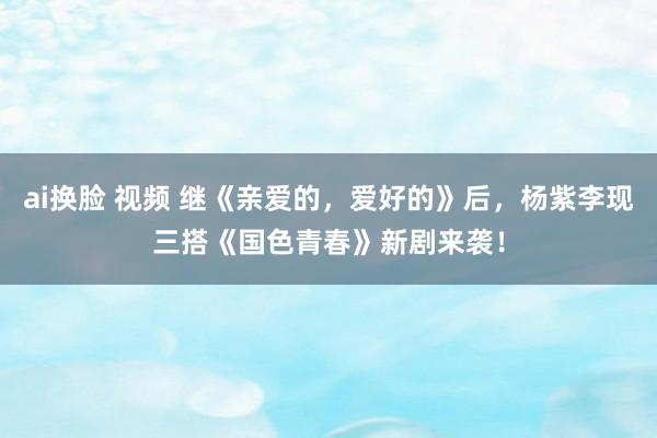 ai换脸 视频 继《亲爱的，爱好的》后，杨紫李现三搭《国色青春》新剧来袭！