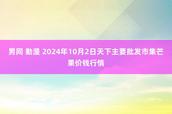 男同 動漫 2024年10月2日天下主要批发市集芒果价钱行情