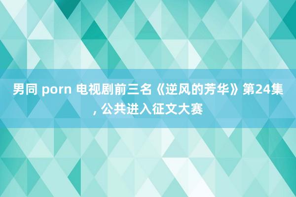 男同 porn 电视剧前三名《逆风的芳华》第24集， 公共进入征文大赛