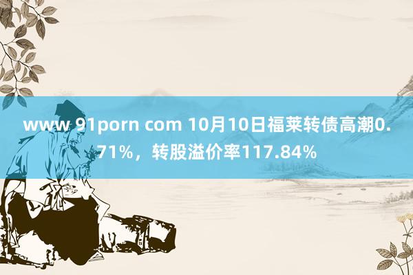 www 91porn com 10月10日福莱转债高潮0.71%，转股溢价率117.84%