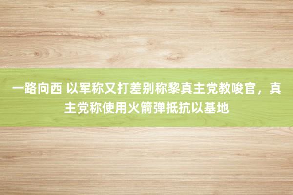 一路向西 以军称又打差别称黎真主党教唆官，真主党称使用火箭弹抵抗以基地