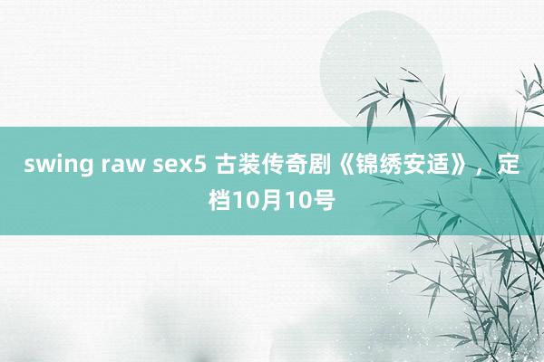 swing raw sex5 古装传奇剧《锦绣安适》，定档10月10号