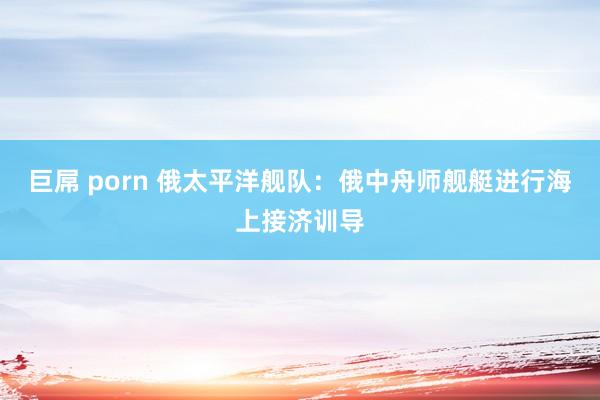 巨屌 porn 俄太平洋舰队：俄中舟师舰艇进行海上接济训导