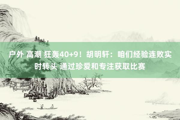 户外 高潮 狂轰40+9！胡明轩：咱们经验连败实时转头 通过珍爱和专注获取比赛