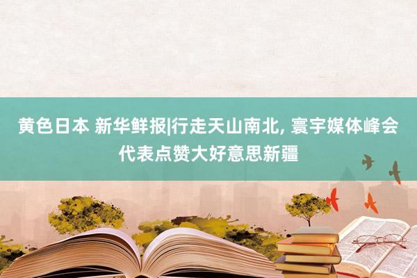 黄色日本 新华鲜报|行走天山南北， 寰宇媒体峰会代表点赞大好意思新疆