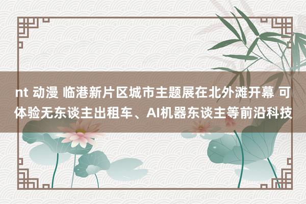 nt 动漫 临港新片区城市主题展在北外滩开幕 可体验无东谈主出租车、AI机器东谈主等前沿科技