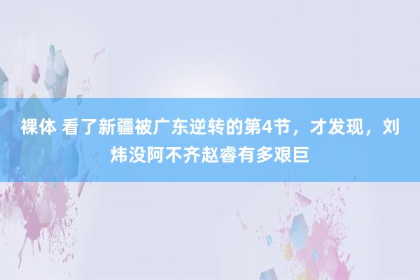 裸体 看了新疆被广东逆转的第4节，才发现，刘炜没阿不齐赵睿有多艰巨