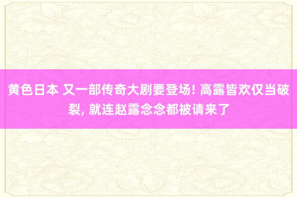 黄色日本 又一部传奇大剧要登场! 高露皆欢仅当破裂， 就连赵露念念都被请来了