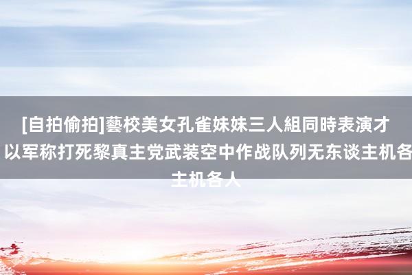 [自拍偷拍]藝校美女孔雀妹妹三人組同時表演才藝 以军称打死黎真主党武装空中作战队列无东谈主机各人