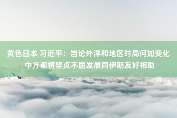 黄色日本 习近平：岂论外洋和地区时局何如变化 中方都将坚贞不屈发展同伊朗友好相助