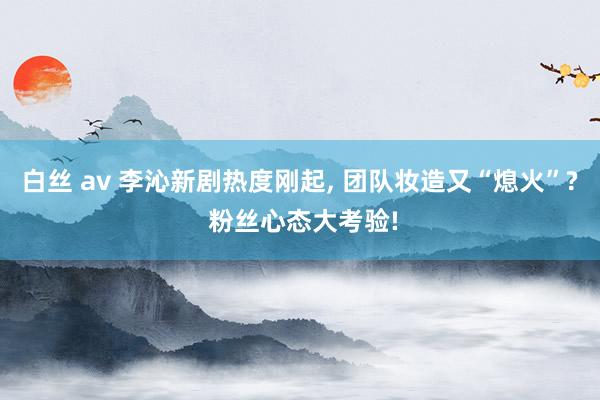 白丝 av 李沁新剧热度刚起， 团队妆造又“熄火”? 粉丝心态大考验!