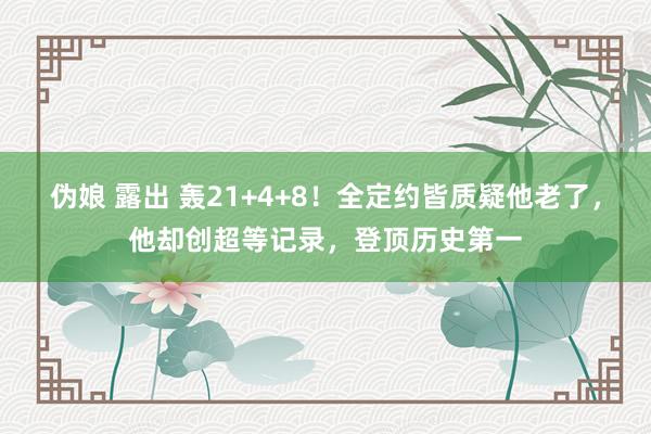 伪娘 露出 轰21+4+8！全定约皆质疑他老了，他却创超等记录，登顶历史第一