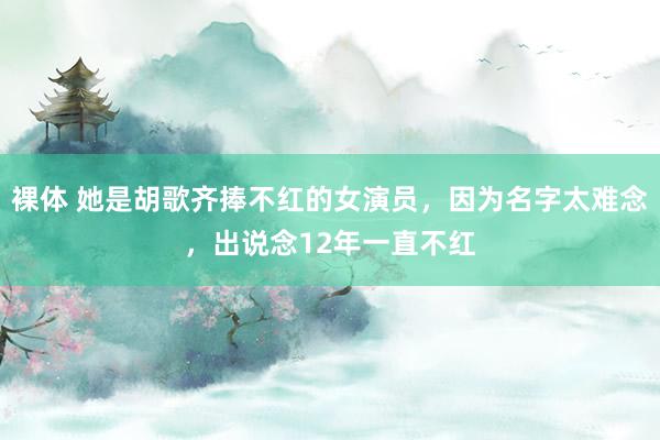 裸体 她是胡歌齐捧不红的女演员，因为名字太难念，出说念12年一直不红