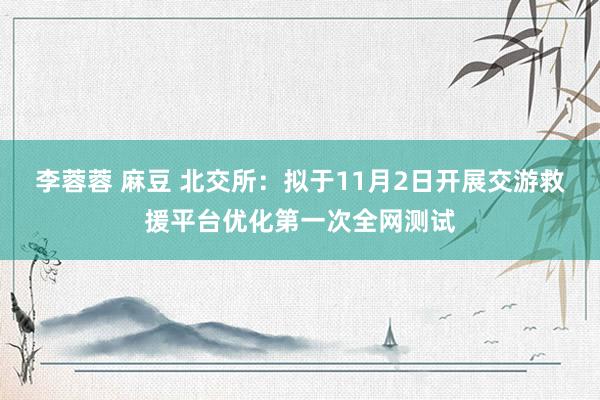 李蓉蓉 麻豆 北交所：拟于11月2日开展交游救援平台优化第一次全网测试