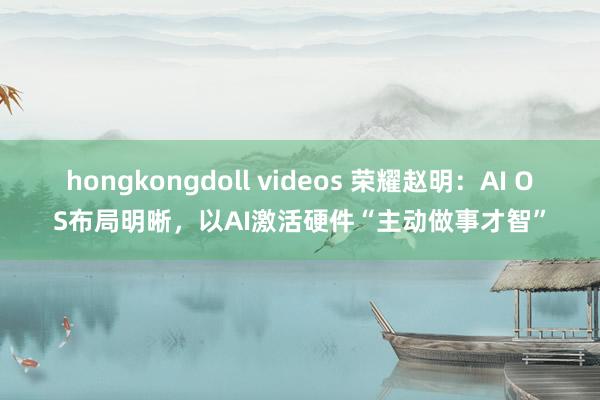 hongkongdoll videos 荣耀赵明：AI OS布局明晰，以AI激活硬件“主动做事才智”