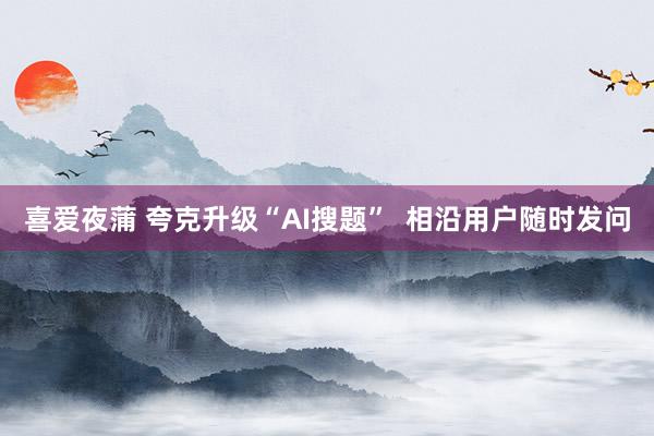 喜爱夜蒲 夸克升级“AI搜题”  相沿用户随时发问