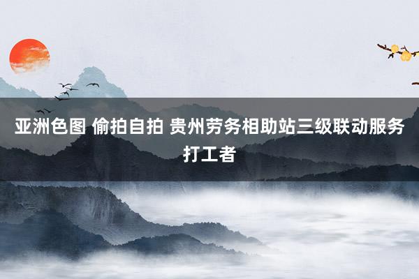 亚洲色图 偷拍自拍 贵州劳务相助站三级联动服务打工者