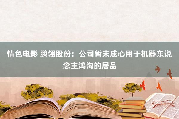 情色电影 鹏翎股份：公司暂未成心用于机器东说念主鸿沟的居品