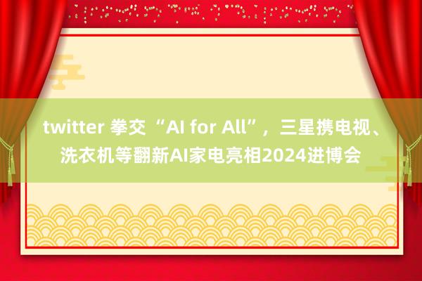 twitter 拳交 “AI for All”，三星携电视、洗衣机等翻新AI家电亮相2024进博会