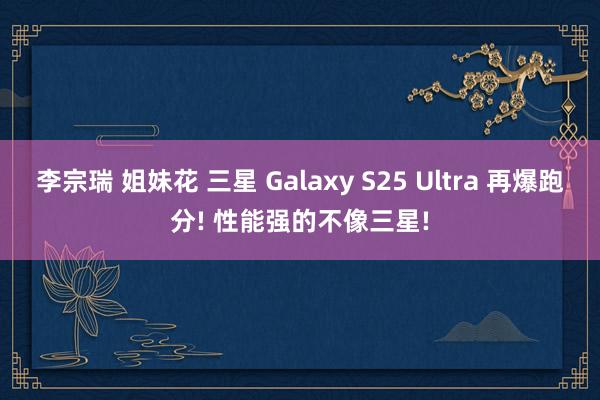 李宗瑞 姐妹花 三星 Galaxy S25 Ultra 再爆跑分! 性能强的不像三星!