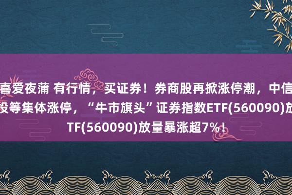 喜爱夜蒲 有行情，买证券！券商股再掀涨停潮，中信证券、中信建投等集体涨停，“牛市旗头”证券指数ETF(560090)放量暴涨超7%！