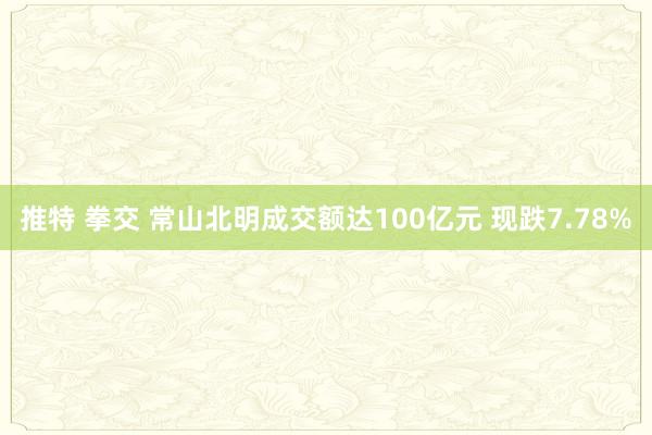 推特 拳交 常山北明成交额达100亿元 现跌7.78%