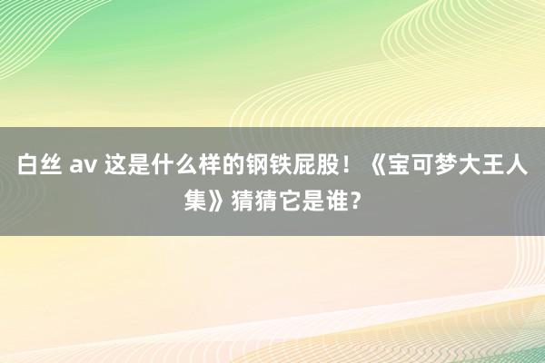 白丝 av 这是什么样的钢铁屁股！《宝可梦大王人集》猜猜它是谁？