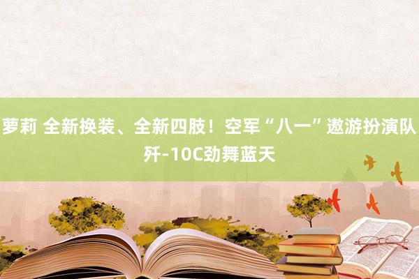 萝莉 全新换装、全新四肢！空军“八一”遨游扮演队歼-10C劲舞蓝天