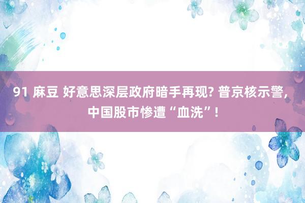 91 麻豆 好意思深层政府暗手再现? 普京核示警， 中国股市惨遭“血洗”!