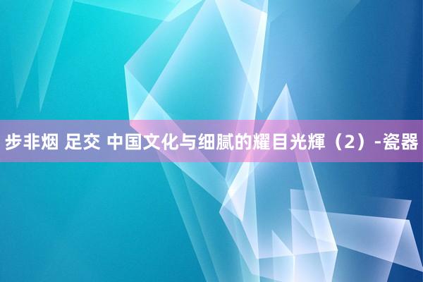 步非烟 足交 中国文化与细腻的耀目光輝（2）-瓷器