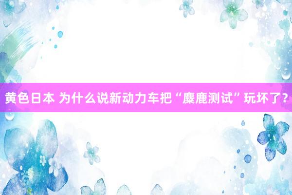 黄色日本 为什么说新动力车把“麋鹿测试”玩坏了？