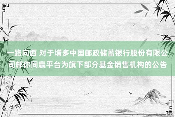 一路向西 对于增多中国邮政储蓄银行股份有限公司邮你同赢平台为旗下部分基金销售机构的公告