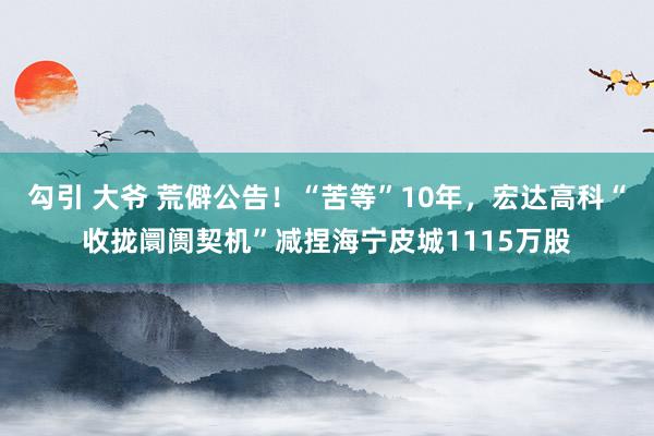 勾引 大爷 荒僻公告！“苦等”10年，宏达高科“收拢阛阓契机”减捏海宁皮城1115万股