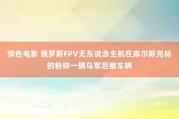 情色电影 俄罗斯FPV无东说念主机在库尔斯克标的粉碎一辆乌军后撤车辆