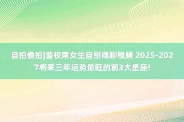 自拍偷拍]藝校兩女生自慰裸聊視頻 2025-2027将来三年运势最旺的前3大星座!