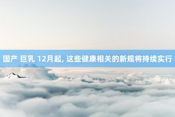 国产 巨乳 12月起， 这些健康相关的新规将持续实行