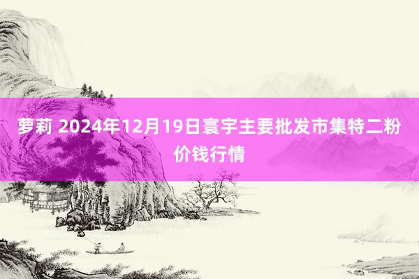 萝莉 2024年12月19日寰宇主要批发市集特二粉价钱行情