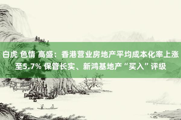 白虎 色情 高盛：香港营业房地产平均成本化率上涨至5.7% 保管长实、新鸿基地产“买入”评级