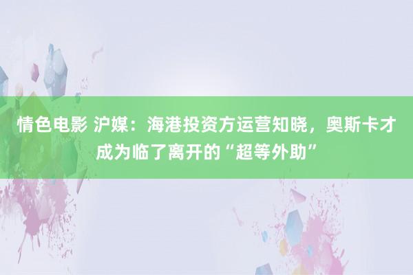 情色电影 沪媒：海港投资方运营知晓，奥斯卡才成为临了离开的“超等外助”