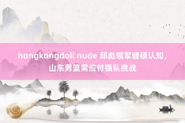 hongkongdoll nude 邱彪领军健硕认知，山东男篮需应付强队挑战