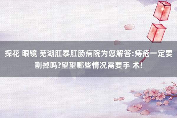 探花 眼镜 芜湖肛泰肛肠病院为您解答:痔疮一定要割掉吗?望望哪些情况需要手 术!