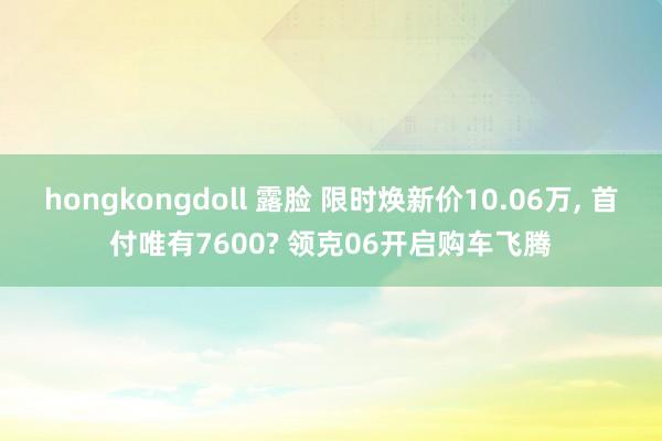 hongkongdoll 露脸 限时焕新价10.06万， 首付唯有7600? 领克06开启购车飞腾