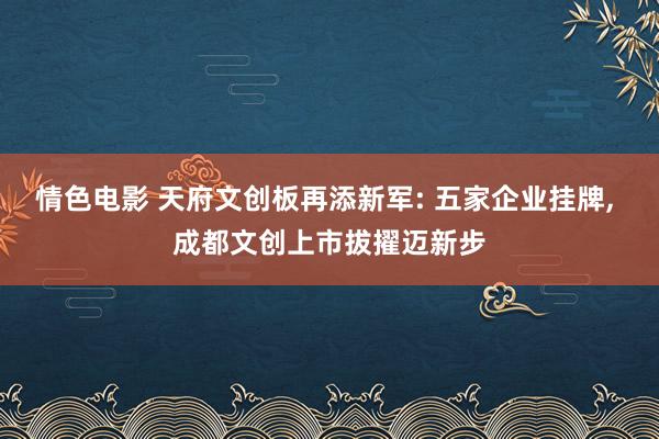 情色电影 天府文创板再添新军: 五家企业挂牌， 成都文创上市拔擢迈新步