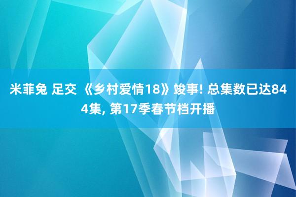 米菲兔 足交 《乡村爱情18》竣事! 总集数已达844集， 第17季春节档开播