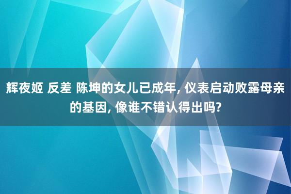 辉夜姬 反差 陈坤的女儿已成年， 仪表启动败露母亲的基因， 像谁不错认得出吗?