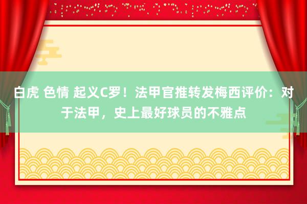 白虎 色情 起义C罗！法甲官推转发梅西评价：对于法甲，史上最好球员的不雅点