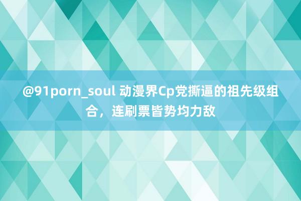 @91porn_soul 动漫界Cp党撕逼的祖先级组合，连刷票皆势均力敌